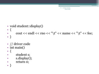 • void student::display()
• {
• cout << endl << rno << "t" << name << "t" << fee;
• }
• // driver code
• int main()
• {
• student s;
• s.display();
• return 0;
• }
C++ Lecture note by
hansa halai
 