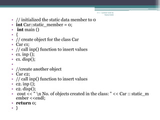 • // initialized the static data member to 0
• int Car::static_member = 0;
• int main ()
• {
• // create object for the class Car
• Car c1;
• // call inp() function to insert values
• c1. inp ();
• c1. disp();
•
• //create another object
• Car c2;
• // call inp() function to insert values
• c2. inp ();
• c2. disp();
• cout << " n No. of objects created in the class: " << Car :: static_m
ember <<endl;
• return 0;
• }
C++ Lecture note by
hansa halai
 