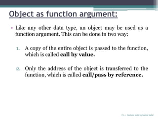 Object as function argument:
• Like any other data type, an object may be used as a
function argument. This can be done in two way:
1. A copy of the entire object is passed to the function,
which is called call by value.
2. Only the address of the object is transferred to the
function, which is called call/pass by reference.
C++ Lecture note by hansa halai
 