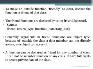 • To make an outside function “friendly” to class, declare the
function as friend of that class.
• The friend functions are declared by using friend keyword.
• Syntax:
friend return_type function_name(arg_list);
• Generally arguments in friend functions are object type.
because of outside the class a data member can not directly
access, so a object can access it.
• A function can be declared as friend for any number of class.
It can not be member function of any class. It have full rights
to access private data of the class.
C++ Lecture note by hansa halai
 