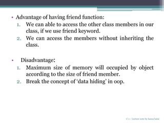 • Advantage of having friend function:
1. We can able to access the other class members in our
class, if we use friend keyword.
2. We can access the members without inheriting the
class.
• Disadvantage:
1. Maximum size of memory will occupied by object
according to the size of friend member.
2. Break the concept of ‘data hiding’ in oop.
C++ Lecture note by hansa halai
 