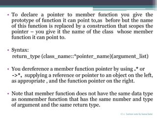 • To declare a pointer to member function you give the
prototype of function it can point to,as before but the name
of this function is replaced by a construction that scopes the
pointer – you give it the name of the class whose member
function it can point to.
• Syntax:
return_type (class_name::*pointer_name)(argument_list)
• You dereference a member function pointer by using .* or
->*, supplying a reference or pointer to an object on the left,
as appropriate , and the function pointer on the right.
• Note that member function does not have the same data type
as nonmember function that has the same number and type
of argument and the same return type.
C++ Lecture note by hansa halai
 