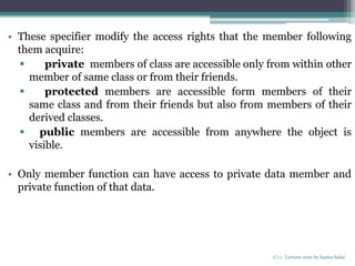 • These specifier modify the access rights that the member following
them acquire:
 private members of class are accessible only from within other
member of same class or from their friends.
 protected members are accessible form members of their
same class and from their friends but also from members of their
derived classes.
 public members are accessible from anywhere the object is
visible.
• Only member function can have access to private data member and
private function of that data.
C++ Lecture note by hansa halai
 