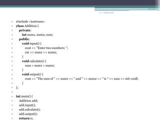 • #include <iostream>
• class Addition {
• private:
• int num1, num2, sum;
• public:
• void input() {
• cout << "Enter two numbers: ";
• cin >> num1 >> num2;
• }
• void calculate() {
• sum = num1 + num2;
• }
• void output() {
• cout << "The sum of " << num1 << " and " << num2 << " is " << sum << std::endl;
• }
• };
•
• int main() {
• Addition add;
• add.input();
• add.calculate();
• add.output();
• return 0;
C++ Lecture note
 
