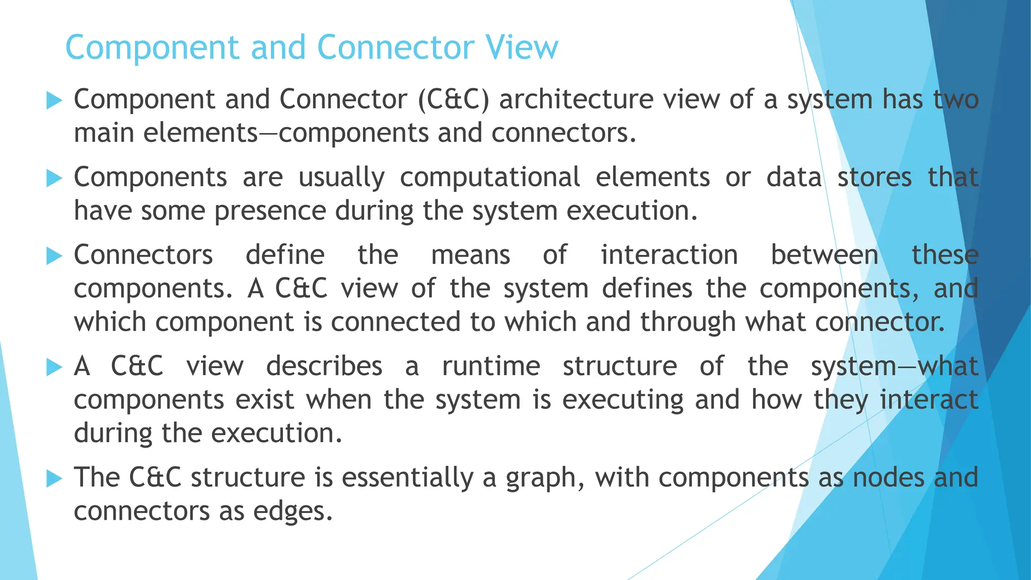 Component and Connector View
 Component and Connector (C&C) architecture view of a system has two
main elements—components and connectors.
 Components are usually computational elements or data stores that
have some presence during the system execution.
 Connectors define the means of interaction between these
components. A C&C view of the system defines the components, and
which component is connected to which and through what connector.
 A C&C view describes a runtime structure of the system—what
components exist when the system is executing and how they interact
during the execution.
 The C&C structure is essentially a graph, with components as nodes and
connectors as edges.
 