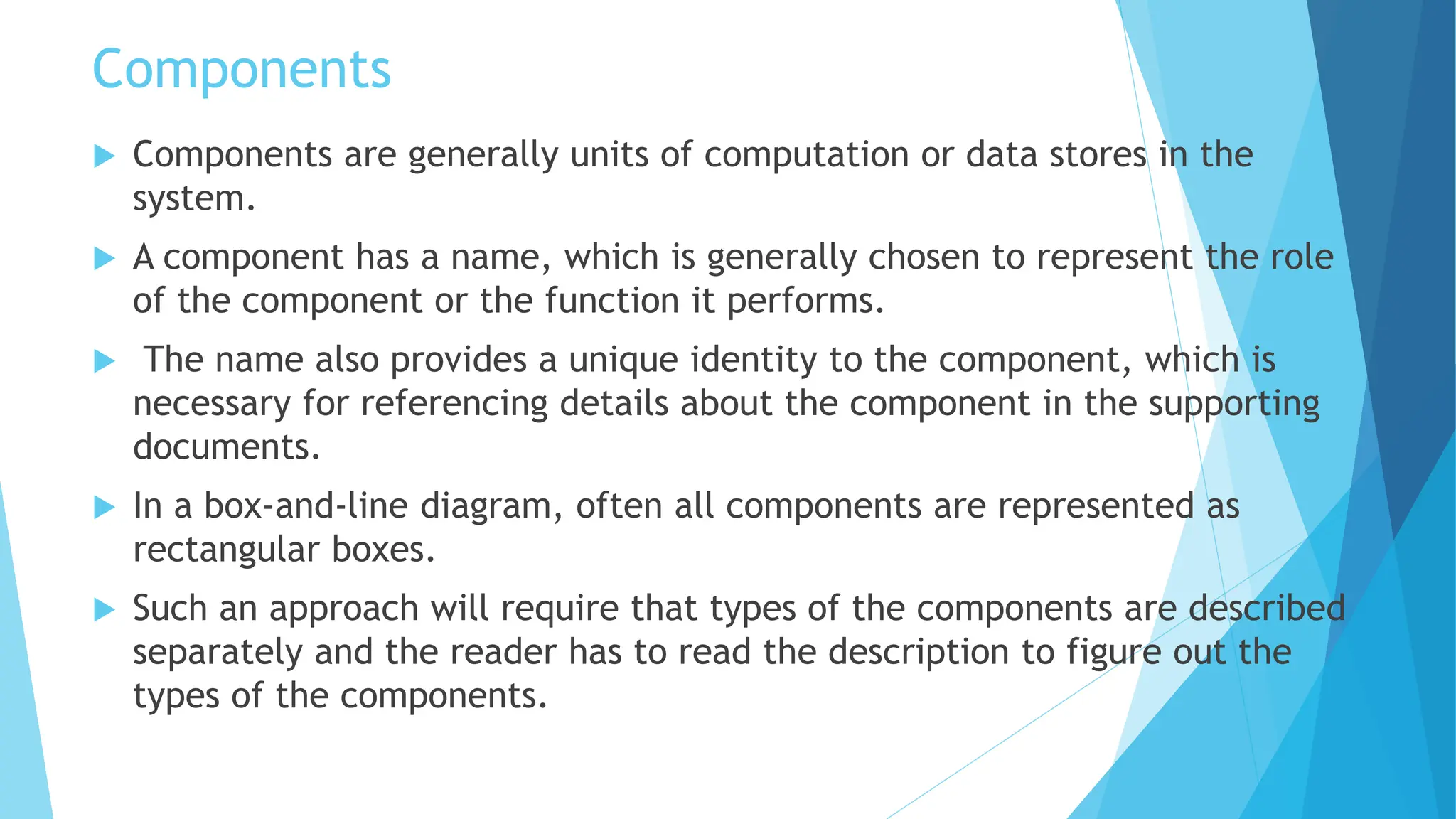 Components
 Components are generally units of computation or data stores in the
system.
 A component has a name, which is generally chosen to represent the role
of the component or the function it performs.
 The name also provides a unique identity to the component, which is
necessary for referencing details about the component in the supporting
documents.
 In a box-and-line diagram, often all components are represented as
rectangular boxes.
 Such an approach will require that types of the components are described
separately and the reader has to read the description to figure out the
types of the components.
 