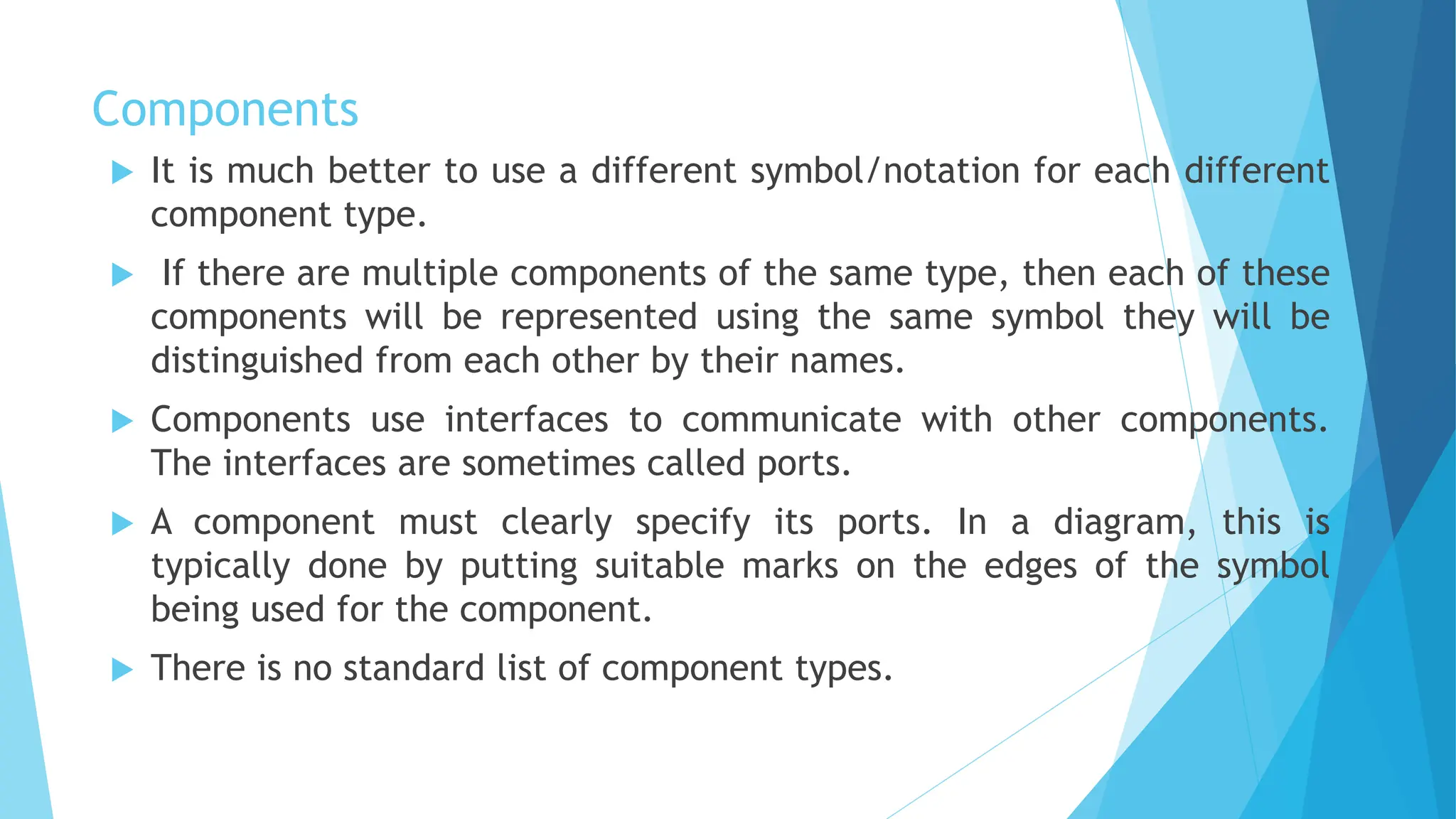 Components
 It is much better to use a different symbol/notation for each different
component type.
 If there are multiple components of the same type, then each of these
components will be represented using the same symbol they will be
distinguished from each other by their names.
 Components use interfaces to communicate with other components.
The interfaces are sometimes called ports.
 A component must clearly specify its ports. In a diagram, this is
typically done by putting suitable marks on the edges of the symbol
being used for the component.
 There is no standard list of component types.
 