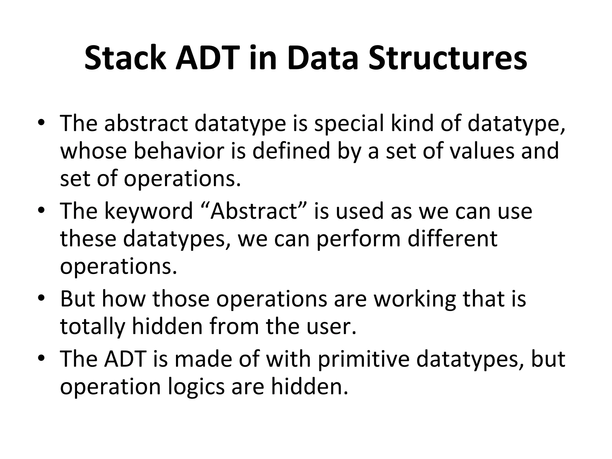 Stack ADT in Data Structures
• The abstract datatype is special kind of datatype,
whose behavior is defined by a set of values and
set of operations.
• The keyword “Abstract” is used as we can use
these datatypes, we can perform different
operations.
• But how those operations are working that is
totally hidden from the user.
• The ADT is made of with primitive datatypes, but
operation logics are hidden.
 