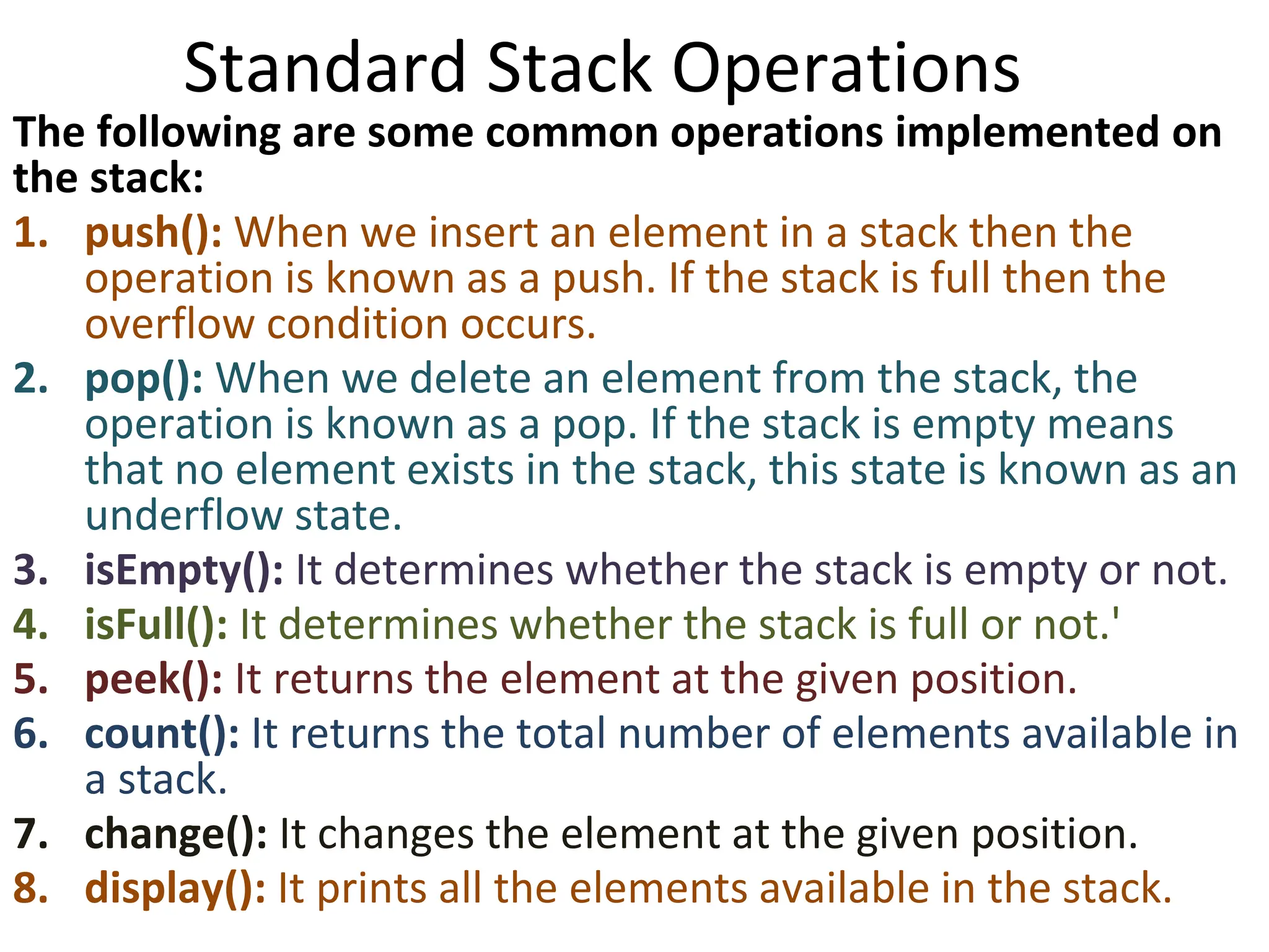 Standard Stack Operations
The following are some common operations implemented on
the stack:
1. push(): When we insert an element in a stack then the
operation is known as a push. If the stack is full then the
overflow condition occurs.
2. pop(): When we delete an element from the stack, the
operation is known as a pop. If the stack is empty means
that no element exists in the stack, this state is known as an
underflow state.
3. isEmpty(): It determines whether the stack is empty or not.
4. isFull(): It determines whether the stack is full or not.'
5. peek(): It returns the element at the given position.
6. count(): It returns the total number of elements available in
a stack.
7. change(): It changes the element at the given position.
8. display(): It prints all the elements available in the stack.
 