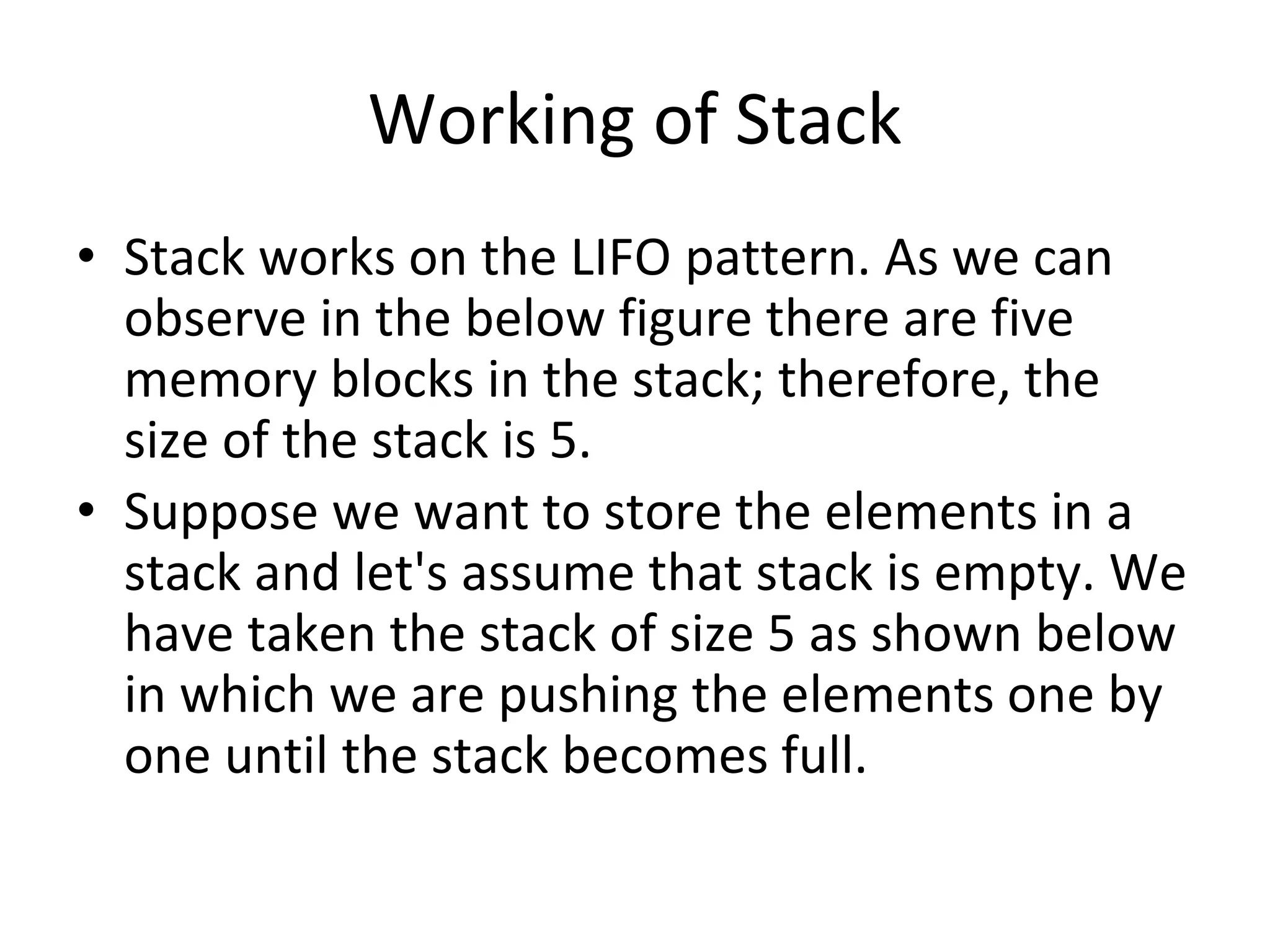 Working of Stack
• Stack works on the LIFO pattern. As we can
observe in the below figure there are five
memory blocks in the stack; therefore, the
size of the stack is 5.
• Suppose we want to store the elements in a
stack and let's assume that stack is empty. We
have taken the stack of size 5 as shown below
in which we are pushing the elements one by
one until the stack becomes full.
 