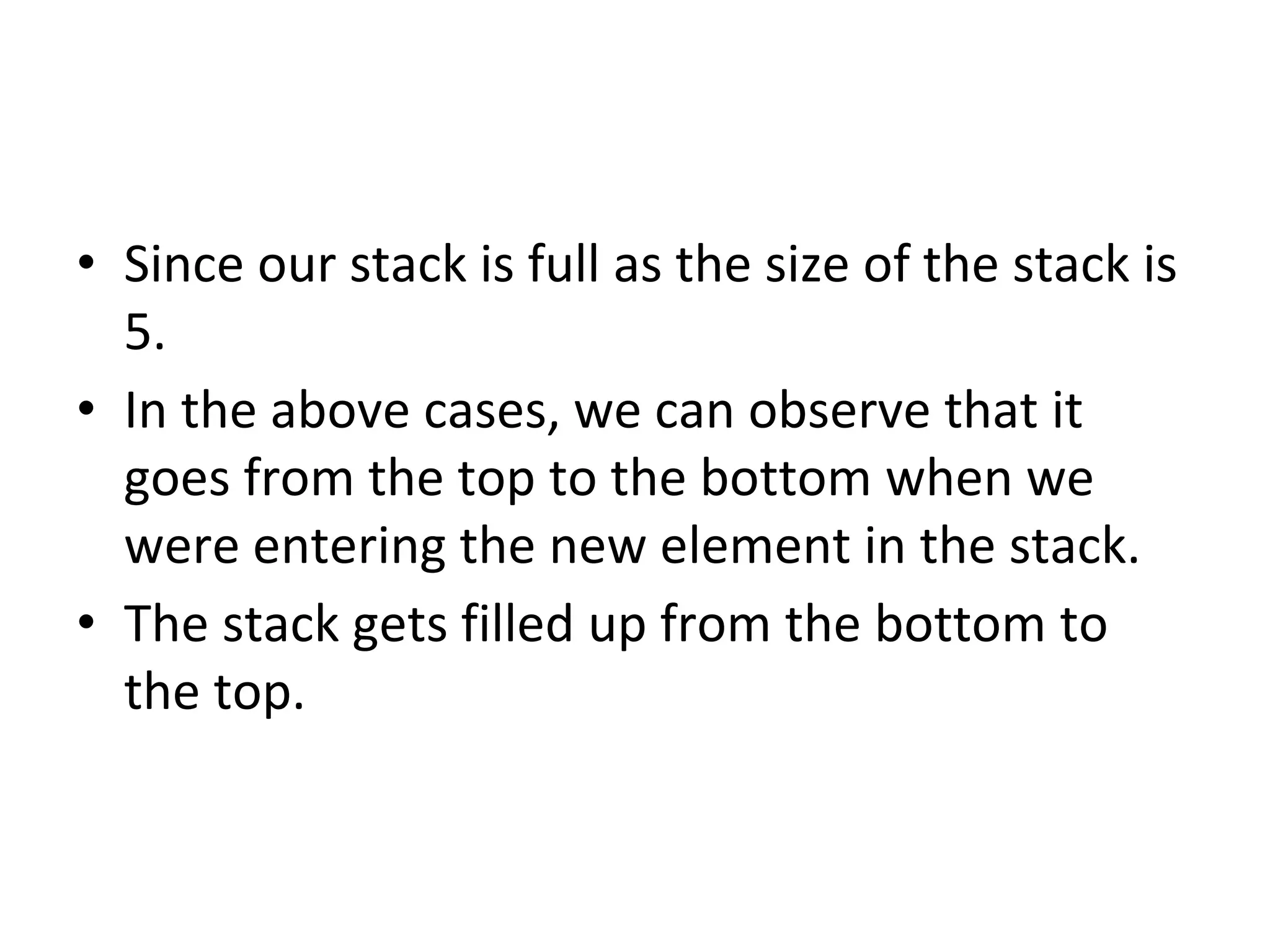 • Since our stack is full as the size of the stack is
5.
• In the above cases, we can observe that it
goes from the top to the bottom when we
were entering the new element in the stack.
• The stack gets filled up from the bottom to
the top.
 