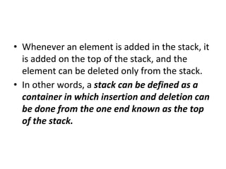 • Whenever an element is added in the stack, it
is added on the top of the stack, and the
element can be deleted only from the stack.
• In other words, a stack can be defined as a
container in which insertion and deletion can
be done from the one end known as the top
of the stack.
 