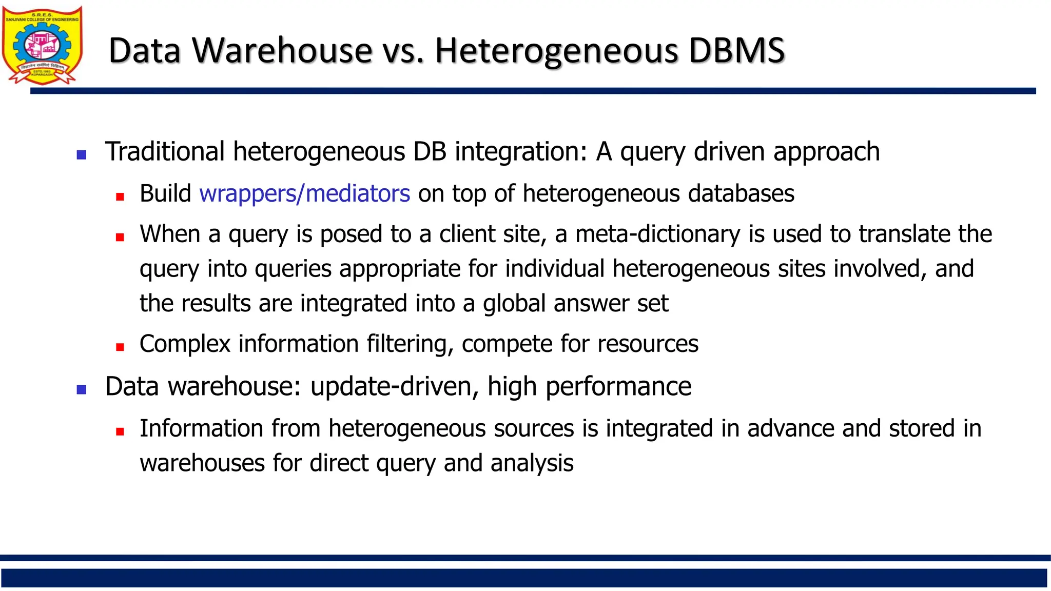 Data Warehouse vs. Heterogeneous DBMS
 Traditional heterogeneous DB integration: A query driven approach
 Build wrappers/mediators on top of heterogeneous databases
 When a query is posed to a client site, a meta-dictionary is used to translate the
query into queries appropriate for individual heterogeneous sites involved, and
the results are integrated into a global answer set
 Complex information filtering, compete for resources
 Data warehouse: update-driven, high performance
 Information from heterogeneous sources is integrated in advance and stored in
warehouses for direct query and analysis
 