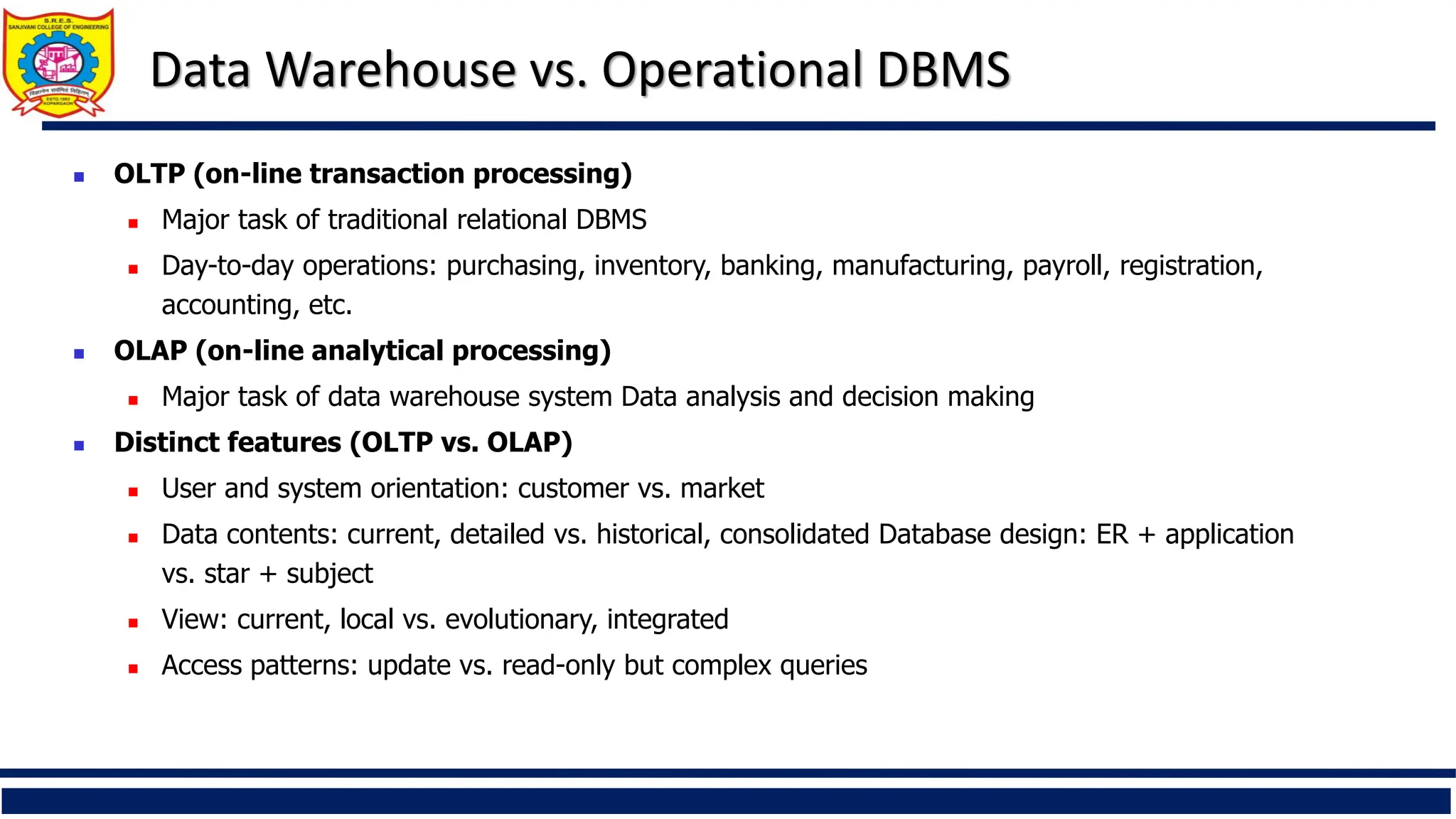 Data Warehouse vs. Operational DBMS
 OLTP (on-line transaction processing)
 Major task of traditional relational DBMS
 Day-to-day operations: purchasing, inventory, banking, manufacturing, payroll, registration,
accounting, etc.
 OLAP (on-line analytical processing)
 Major task of data warehouse system Data analysis and decision making
 Distinct features (OLTP vs. OLAP)
 User and system orientation: customer vs. market
 Data contents: current, detailed vs. historical, consolidated Database design: ER + application
vs. star + subject
 View: current, local vs. evolutionary, integrated
 Access patterns: update vs. read-only but complex queries
 