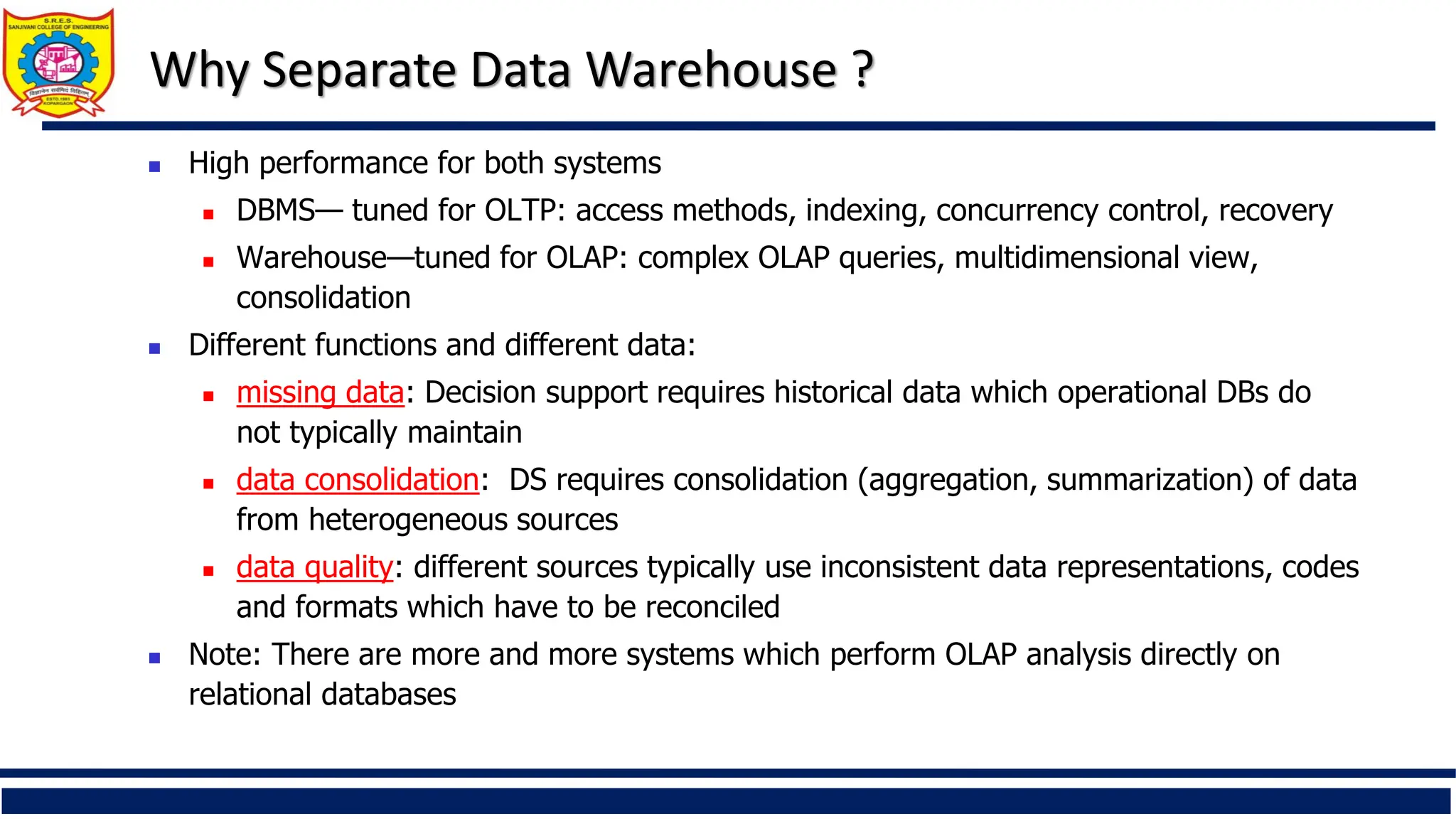 Why Separate Data Warehouse ?
 High performance for both systems
 DBMS— tuned for OLTP: access methods, indexing, concurrency control, recovery
 Warehouse—tuned for OLAP: complex OLAP queries, multidimensional view,
consolidation
 Different functions and different data:
 missing data: Decision support requires historical data which operational DBs do
not typically maintain
 data consolidation: DS requires consolidation (aggregation, summarization) of data
from heterogeneous sources
 data quality: different sources typically use inconsistent data representations, codes
and formats which have to be reconciled
 Note: There are more and more systems which perform OLAP analysis directly on
relational databases
 