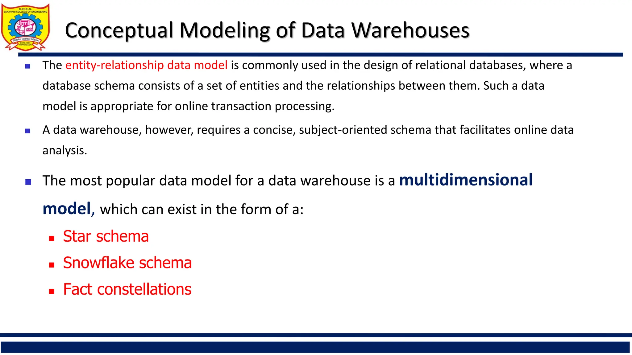  The entity-relationship data model is commonly used in the design of relational databases, where a
database schema consists of a set of entities and the relationships between them. Such a data
model is appropriate for online transaction processing.
 A data warehouse, however, requires a concise, subject-oriented schema that facilitates online data
analysis.
 The most popular data model for a data warehouse is a multidimensional
model, which can exist in the form of a:
 Star schema
 Snowflake schema
 Fact constellations
Conceptual Modeling of Data Warehouses
 