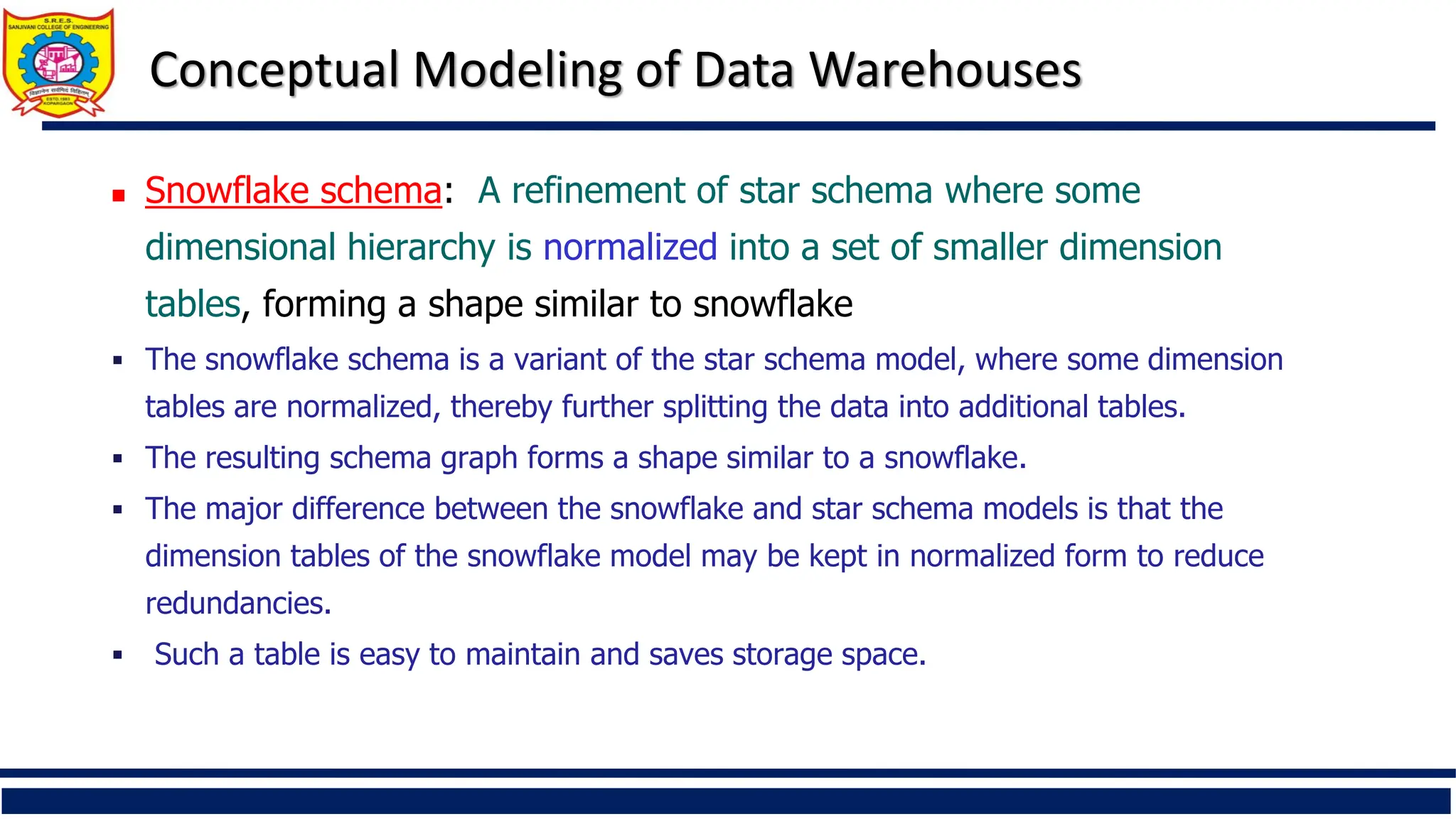 Conceptual Modeling of Data Warehouses
 Snowflake schema: A refinement of star schema where some
dimensional hierarchy is normalized into a set of smaller dimension
tables, forming a shape similar to snowflake
 The snowflake schema is a variant of the star schema model, where some dimension
tables are normalized, thereby further splitting the data into additional tables.
 The resulting schema graph forms a shape similar to a snowflake.
 The major difference between the snowflake and star schema models is that the
dimension tables of the snowflake model may be kept in normalized form to reduce
redundancies.
 Such a table is easy to maintain and saves storage space.
 