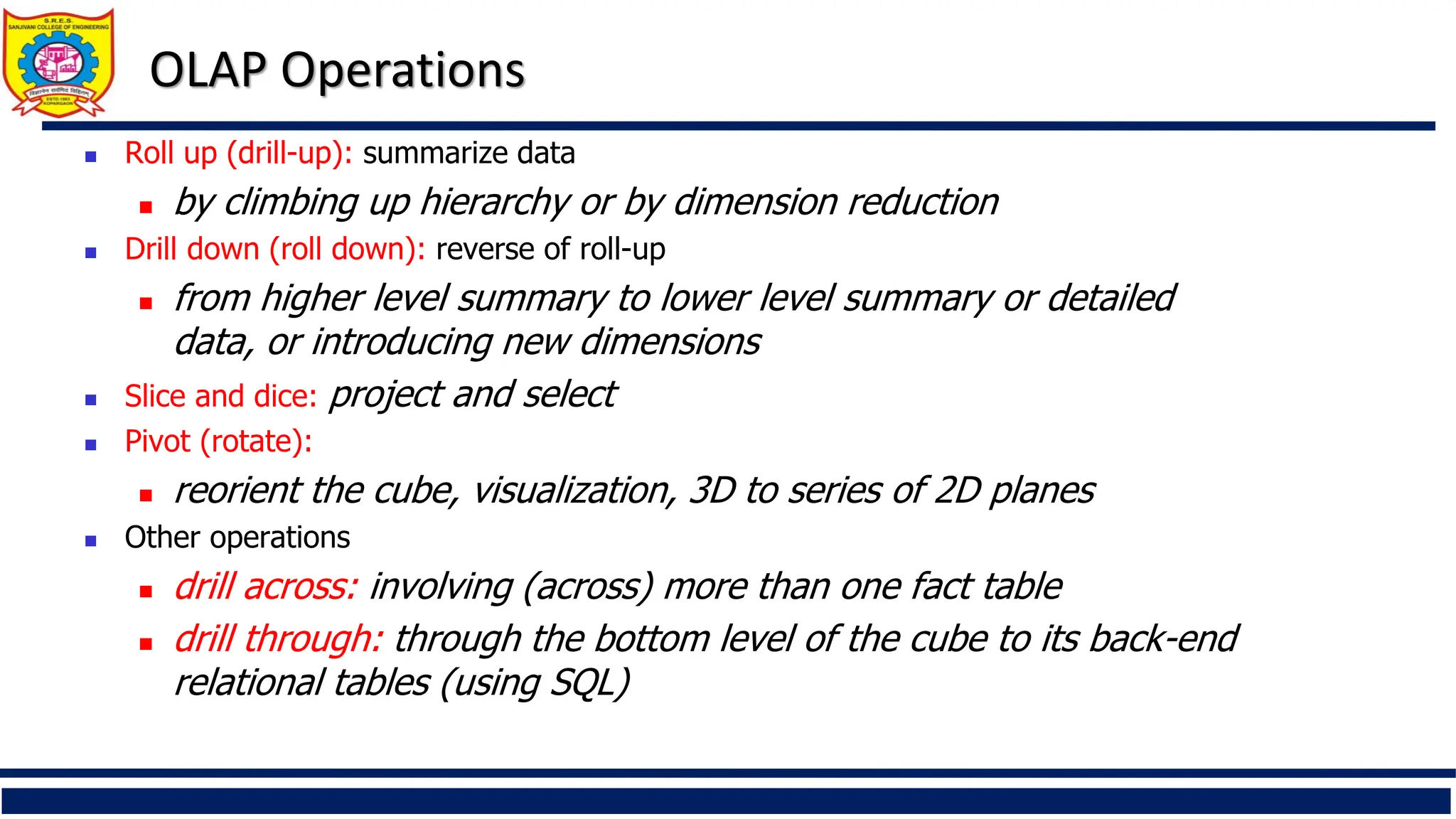 OLAP Operations
 Roll up (drill-up): summarize data
 by climbing up hierarchy or by dimension reduction
 Drill down (roll down): reverse of roll-up
 from higher level summary to lower level summary or detailed
data, or introducing new dimensions
 Slice and dice: project and select
 Pivot (rotate):
 reorient the cube, visualization, 3D to series of 2D planes
 Other operations
 drill across: involving (across) more than one fact table
 drill through: through the bottom level of the cube to its back-end
relational tables (using SQL)
 