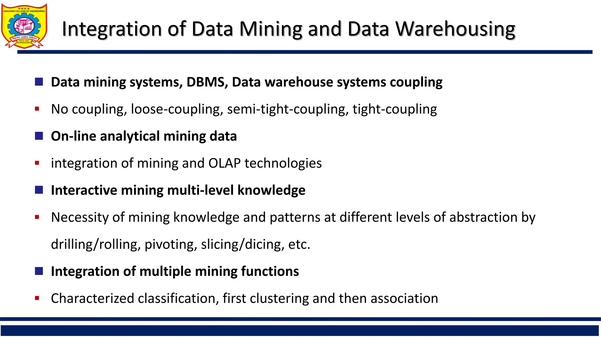 Integration of Data Mining and Data Warehousing
 Data mining systems, DBMS, Data warehouse systems coupling
 No coupling, loose-coupling, semi-tight-coupling, tight-coupling
 On-line analytical mining data
 integration of mining and OLAP technologies
 Interactive mining multi-level knowledge
 Necessity of mining knowledge and patterns at different levels of abstraction by
drilling/rolling, pivoting, slicing/dicing, etc.
 Integration of multiple mining functions
 Characterized classification, first clustering and then association
 