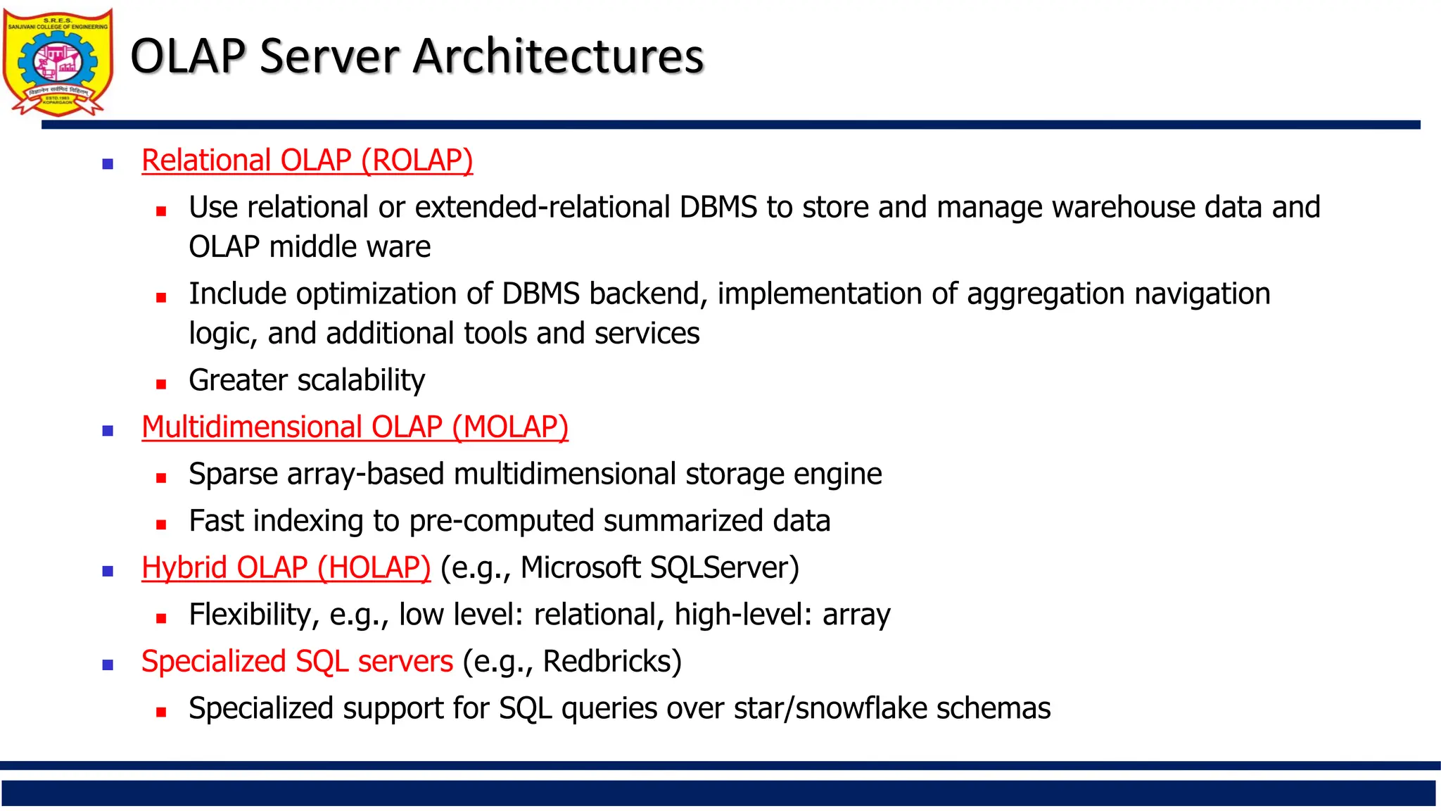 OLAP Server Architectures
 Relational OLAP (ROLAP)
 Use relational or extended-relational DBMS to store and manage warehouse data and
OLAP middle ware
 Include optimization of DBMS backend, implementation of aggregation navigation
logic, and additional tools and services
 Greater scalability
 Multidimensional OLAP (MOLAP)
 Sparse array-based multidimensional storage engine
 Fast indexing to pre-computed summarized data
 Hybrid OLAP (HOLAP) (e.g., Microsoft SQLServer)
 Flexibility, e.g., low level: relational, high-level: array
 Specialized SQL servers (e.g., Redbricks)
 Specialized support for SQL queries over star/snowflake schemas
 