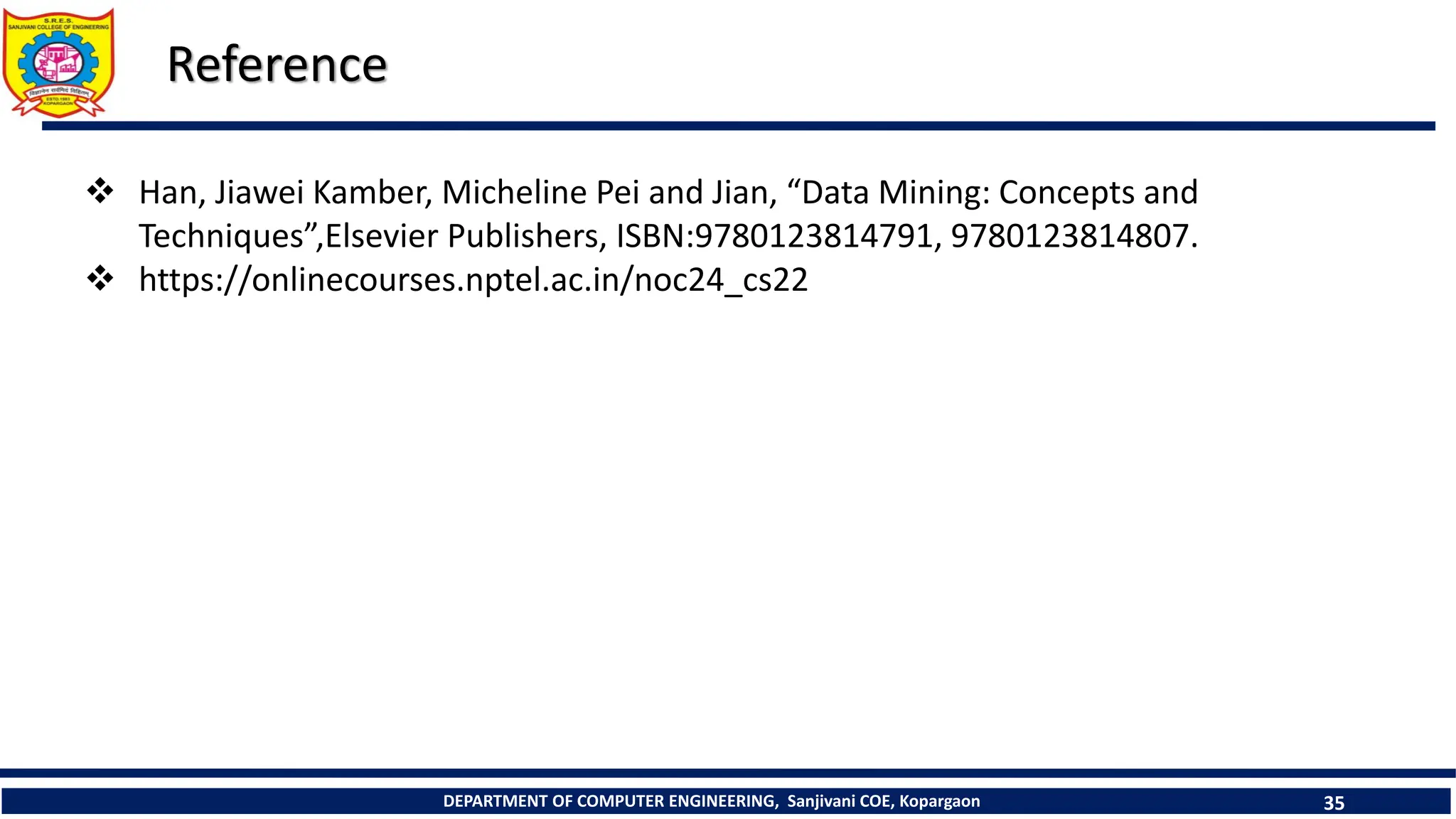 DEPARTMENT OF COMPUTER ENGINEERING, Sanjivani COE, Kopargaon 35
Reference
 Han, Jiawei Kamber, Micheline Pei and Jian, “Data Mining: Concepts and
Techniques”,Elsevier Publishers, ISBN:9780123814791, 9780123814807.
 https://onlinecourses.nptel.ac.in/noc24_cs22
 