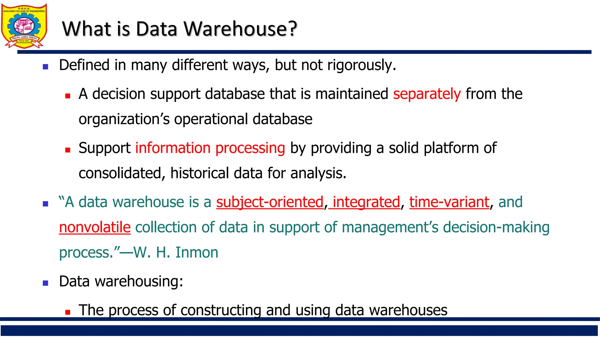 What is Data Warehouse?
 Defined in many different ways, but not rigorously.
 A decision support database that is maintained separately from the
organization’s operational database
 Support information processing by providing a solid platform of
consolidated, historical data for analysis.
 “A data warehouse is a subject-oriented, integrated, time-variant, and
nonvolatile collection of data in support of management’s decision-making
process.”—W. H. Inmon
 Data warehousing:
 The process of constructing and using data warehouses
 