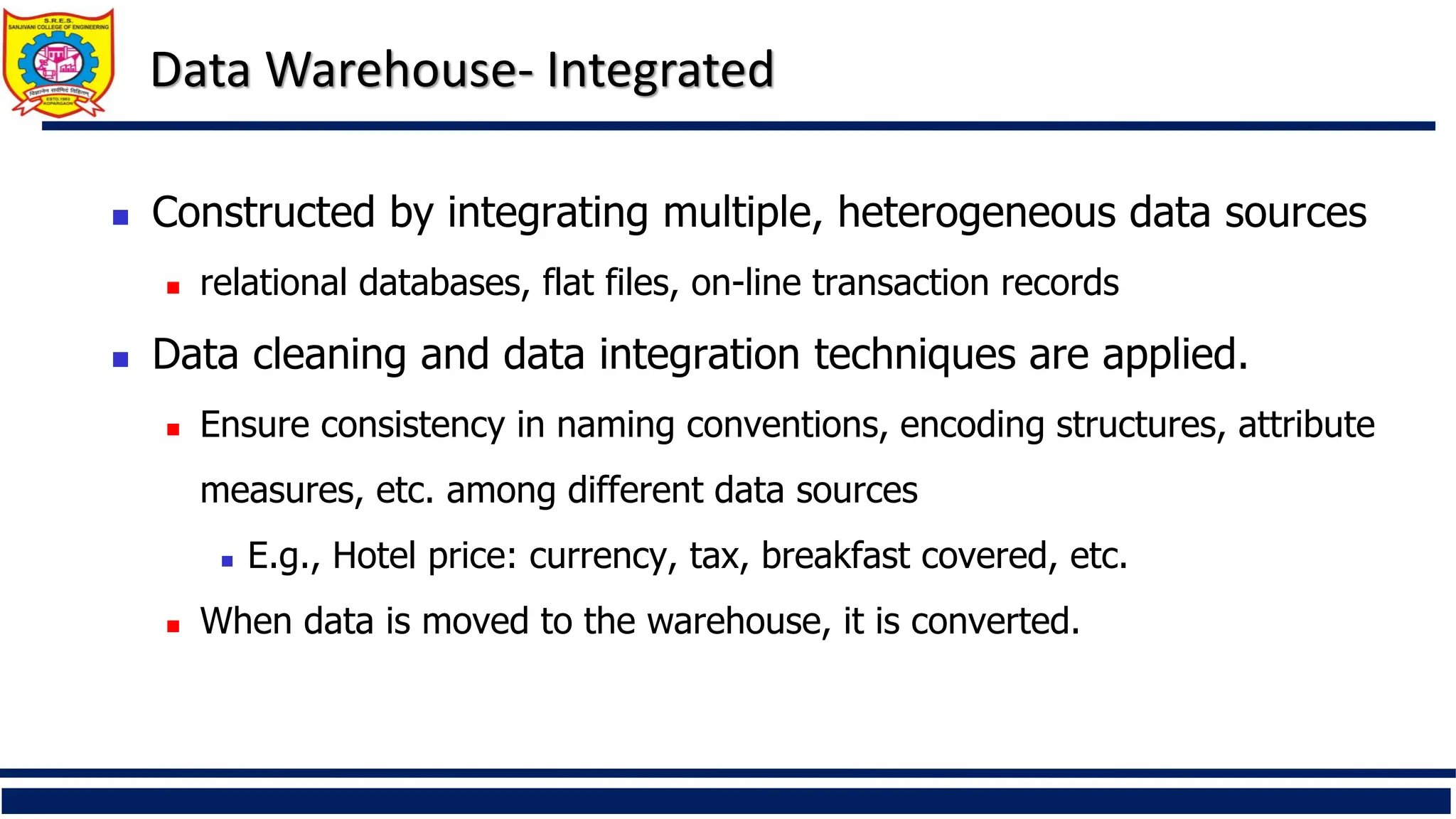 Data Warehouse- Integrated
 Constructed by integrating multiple, heterogeneous data sources
 relational databases, flat files, on-line transaction records
 Data cleaning and data integration techniques are applied.
 Ensure consistency in naming conventions, encoding structures, attribute
measures, etc. among different data sources
 E.g., Hotel price: currency, tax, breakfast covered, etc.
 When data is moved to the warehouse, it is converted.
 