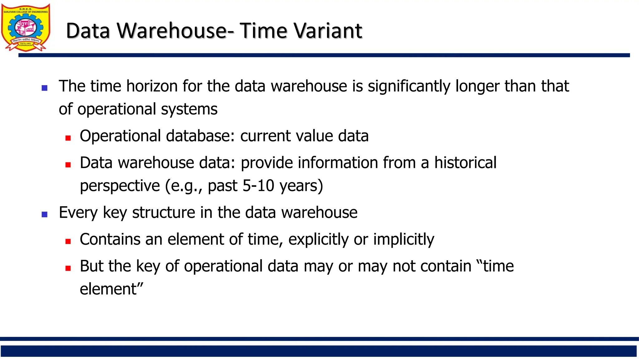 Data Warehouse- Time Variant
 The time horizon for the data warehouse is significantly longer than that
of operational systems
 Operational database: current value data
 Data warehouse data: provide information from a historical
perspective (e.g., past 5-10 years)
 Every key structure in the data warehouse
 Contains an element of time, explicitly or implicitly
 But the key of operational data may or may not contain “time
element”
 