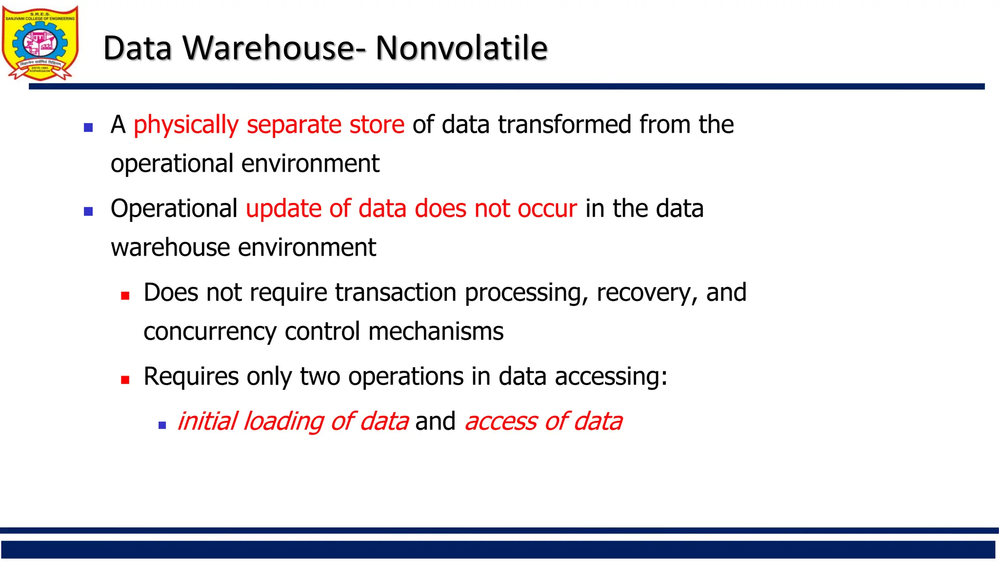 Data Warehouse- Nonvolatile
 A physically separate store of data transformed from the
operational environment
 Operational update of data does not occur in the data
warehouse environment
 Does not require transaction processing, recovery, and
concurrency control mechanisms
 Requires only two operations in data accessing:
 initial loading of data and access of data
 