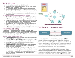 [Unit 3 Notes] By Prof. Narendra Kumar Page 1
Network Layer
o The Network Layer is the third layer of the OSI model.
o It handles the service requests from the transport layer and further forwards
the service request to the data link layer.
o The network layer translates the logical addresses into physical addresses
o It determines the route from the source to the destination and also manages
the traffic problems such as switching, routing and controls the congestion of
data packets.
o The main role of the network layer is to move the packets from sending host
to the receiving host.
The main functions performed by the network layer are:
o Routing: When a packet reaches the router's input link, the router will move
the packets to the router's output link. For example, a packet from S1 to R1
must be forwarded to the next router on the path to S2.
o Logical Addressing: The data link layer implements the physical addressing
and network layer implements the logical addressing. Logical addressing is
also used to distinguish between source and destination system.
o Internetworking: This is the main role of the network layer that it provides
the logical connection between different types of networks.
o Fragmentation: The fragmentation is a process of breaking the packets into
the smallest individual data units that travel through different networks.
Forwarding & Routing
In Network layer, a router is used to forward the packets. Every router has a
forwarding table. A router forwards a packet by examining a packet's header field and
then using the header field value to index into the forwarding table. The value stored
in the forwarding table corresponding to the header field value indicates the router's
outgoing interface link to which the packet is to be forwarded.
Services Provided by the Network Layer
o Guaranteed delivery: This layer provides the service which guarantees that
the packet will arrive at its destination.
o Guaranteed delivery with bounded delay: This service guarantees that the
packet will be delivered within a specified host-to-host delay bound.
o In-Order packets: This service ensures that the packet arrives at the
destination in the order in which they are sent.
o Guaranteed max jitter: This service ensures that the amount of time taken
between two successive transmissions at the sender is equal to the time
between their receipt at the destination.
o Security services: The network layer provides security by using a session
key between the source and destination host. The network layer in the source
host encrypts the payloads of datagrams being sent to the destination host.
The network layer in the destination host would then decrypt the payload. In
such a way, the network layer maintains the data integrity and source
authentication services.
Point-to-Point Communication
A point-to-point communication is also known as P2P. In the
context of telecommunication, it is an established connection
between two nodes that may be used to communicate back and
forth. A basic telephone call, in which one phone is connected to
another, and both nodes can send and receive audio, is the most
common example of point-to-point communication.
These P2P connections were first established utilizing circuit-
switched landlines in the early days of telephony. However, point-
to-point communication in modern networks nowadays is made
possible by complex fibre-optic networks. P2P connections of
 