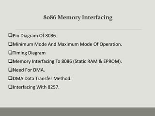8086 Memory Interfacing
Pin Diagram Of 8086
Minimum Mode And Maximum Mode Of Operation.
Timing Diagram
Memory Interfacing To 8086 (Static RAM & EPROM).
Need For DMA.
DMA Data Transfer Method.
Interfacing With 8257.
 