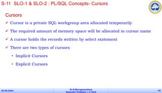 Cursors
 Cursor is a private SQL workgroup area allocated temporarily
 The required amount of memory space will be allocated in cursor name
 A cursor holds the records written by select statement
 There are two types of cursors
• Implicit Cursors
• Explicit Cursors
09-05-2024
Dr.B.Muruganantham
Associate Professor / C.Tech
100
S-11 SLO-1 & SLO-2 : PL/SQL Concepts- Cursors
 