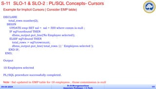 Example for Implicit Cursors ( Consider EMP table)
DECLARE
total_rows number(2);
BEGIN
UPDATE emp SET sal = sal + 500 where comm is null ;
IF sql%notfound THEN
dbms_output.put_line('No Employee selected');
ELSIF sql%found THEN
total_rows := sql%rowcount;
dbms_output.put_line( total_rows || ' Employees selected ');
END IF;
END;
Output
10 Employees selected
PL/SQL procedure successfully completed.
Note : Sal updated in EMP table for 10 employees , those commission is null
09-05-2024
Dr.B.Muruganantham
Associate Professor / C.Tech
102
S-11 SLO-1 & SLO-2 : PL/SQL Concepts- Cursors
 