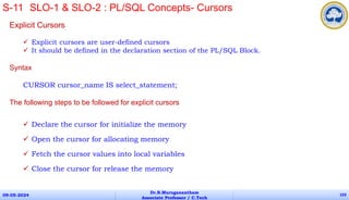 Explicit Cursors
 Explicit cursors are user-defined cursors
 It should be defined in the declaration section of the PL/SQL Block.
Syntax
CURSOR cursor_name IS select_statement;
The following steps to be followed for explicit cursors
 Declare the cursor for initialize the memory
 Open the cursor for allocating memory
 Fetch the cursor values into local variables
 Close the cursor for release the memory
09-05-2024
Dr.B.Muruganantham
Associate Professor / C.Tech
103
S-11 SLO-1 & SLO-2 : PL/SQL Concepts- Cursors
 