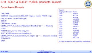 Cursor based Records
DECLARE
CURSOR emp_currec is SELECT empno, ename FROM emp;
emp_rec emp_currec%rowtype;
BEGIN
OPEN emp_currec;
DBMS_OUTPUT.put_line(‘Employee Number’ || ' ' || ‘Name’);
LOOP
FETCH emp_currec into emp_rec;
EXIT WHEN emp_currec%notfound;
DBMS_OUTPUT.put_line(emp_rec.empno || ' ' || emp_rec.ename);
END LOOP;
END;
09-05-2024
Dr.B.Muruganantham
Associate Professor / C.Tech
105
S-11 SLO-1 & SLO-2 : PL/SQL Concepts- Cursors
Output
Employee Number Name
7369 SMITH
7499 ALLEN
7521 WARD
7566 JONES
7654 MARTIN
7698 BLAKE
7782 CLARK
7788 SCOTT
7839 KING
7844 TURNER
7876 ADAMS
7900 JAMES
7902 FORD
7934 MILLER
PL/SQL procedure successfully completed.
 