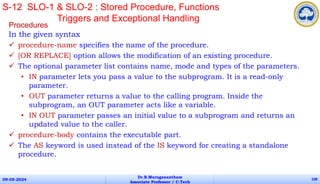 Procedures
In the given syntax
 procedure-name specifies the name of the procedure.
 [OR REPLACE] option allows the modification of an existing procedure.
 The optional parameter list contains name, mode and types of the parameters.
• IN parameter lets you pass a value to the subprogram. It is a read-only
parameter.
• OUT parameter returns a value to the calling program. Inside the
subprogram, an OUT parameter acts like a variable.
• IN OUT parameter passes an initial value to a subprogram and returns an
updated value to the caller.
 procedure-body contains the executable part.
 The AS keyword is used instead of the IS keyword for creating a standalone
procedure.
09-05-2024
Dr.B.Muruganantham
Associate Professor / C.Tech
108
S-12 SLO-1 & SLO-2 : Stored Procedure, Functions
Triggers and Exceptional Handling
 