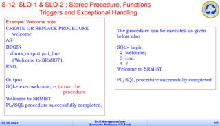 Example: Welcome note
CREATE OR REPLACE PROCEDURE
welcome
AS
BEGIN
dbms_output.put_line
('Welcome to SRMIST');
END;
Output
SQL> exec welcome; -- to run the
procedure
Welcome to SRMIST
PL/SQL procedure successfully completed.
09-05-2024
Dr.B.Muruganantham
Associate Professor / C.Tech
109
S-12 SLO-1 & SLO-2 : Stored Procedure, Functions
Triggers and Exceptional Handling
The procedure can be executed as given
below also
SQL> begin
2 welcome;
3 end;
4 /
Welcome to SRMIST
PL/SQL procedure successfully completed.
 