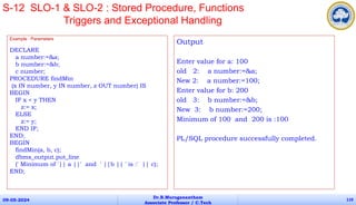 Example : Parameters
DECLARE
a number:=&a;
b number:=&b;
c number;
PROCEDURE findMin
(x IN number, y IN number, z OUT number) IS
BEGIN
IF x < y THEN
z:= x;
ELSE
z:= y;
END IF;
END;
BEGIN
findMin(a, b, c);
dbms_output.put_line
(' Minimum of '|| a ||' and ' ||b || ' is :' || c);
END;
09-05-2024
Dr.B.Muruganantham
Associate Professor / C.Tech
110
S-12 SLO-1 & SLO-2 : Stored Procedure, Functions
Triggers and Exceptional Handling
Output
Enter value for a: 100
old 2: a number:=&a;
New 2: a number:=100;
Enter value for b: 200
old 3: b number:=&b;
New 3: b number:=200;
Minimum of 100 and 200 is :100
PL/SQL procedure successfully completed.
 