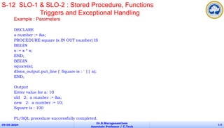 Example : Parameters
DECLARE
a number := &a;
PROCEDURE square (x IN OUT number) IS
BEGIN
x := x * x;
END;
BEGIN
square(a);
dbms_output.put_line (' Square is : ' || a);
END;
Output
Enter value for a: 10
old 2: a number := &a;
new 2: a number := 10;
Square is : 100
PL/SQL procedure successfully completed.
09-05-2024
Dr.B.Muruganantham
Associate Professor / C.Tech
111
S-12 SLO-1 & SLO-2 : Stored Procedure, Functions
Triggers and Exceptional Handling
 