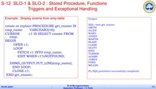 Example : Display ename from emp table
create or replace PROCEDURE get_ename IS
emp_name VARCHAR2(10);
CURSOR c1 IS SELECT ename FROM
emp;
BEGIN
OPEN c1;
LOOP
FETCH c1 INTO emp_name;
EXIT WHEN c1%NOTFOUND;
DBMS_OUTPUT.PUT_LINE(emp_name);
END LOOP;
CLOSE c1;
END get_ename;
09-05-2024
Dr.B.Muruganantham
Associate Professor / C.Tech
112
S-12 SLO-1 & SLO-2 : Stored Procedure, Functions
Triggers and Exceptional Handling
Output
SQL> exec get_ename;
SMITH
ALLEN
WARD
JONES
MARTIN
BLAKE
CLARK
SCOTT
KING
TURNER
ADAMS
JAMES
FORD
MILLER
PL/SQL procedure successfully completed.
 