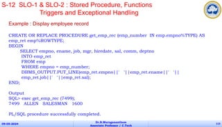 Example : Display employee record
CREATE OR REPLACE PROCEDURE get_emp_rec (emp_number IN emp.empno%TYPE) AS
emp_ret emp%ROWTYPE;
BEGIN
SELECT empno, ename, job, mgr, hiredate, sal, comm, deptno
INTO emp_ret
FROM emp
WHERE empno = emp_number;
DBMS_OUTPUT.PUT_LINE(emp_ret.empno||' '||emp_ret.ename||' '||
emp_ret.job||' '||emp_ret.sal);
END;
Output
SQL> exec get_emp_rec (7499);
7499 ALLEN SALESMAN 1600
PL/SQL procedure successfully completed.
09-05-2024
Dr.B.Muruganantham
Associate Professor / C.Tech
113
S-12 SLO-1 & SLO-2 : Stored Procedure, Functions
Triggers and Exceptional Handling
 