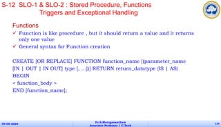 Functions
 Function is like procedure , but it should return a value and it returns
only one value
 General syntax for Function creation
CREATE [OR REPLACE] FUNCTION function_name [(parameter_name
[IN | OUT | IN OUT] type [, ...])] RETURN return_datatype {IS | AS}
BEGIN
< function_body >
END [function_name];
09-05-2024
Dr.B.Muruganantham
Associate Professor / C.Tech
114
S-12 SLO-1 & SLO-2 : Stored Procedure, Functions
Triggers and Exceptional Handling
 