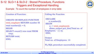 Creation of Function:
CREATE OR REPLACE FUNCTION
total_employee RETURN number IS
total number(2) := 0;
BEGIN
SELECT count(*) into total FROM
emp;
RETURN total;
END;
09-05-2024
Dr.B.Muruganantham
Associate Professor / C.Tech
116
S-12 SLO-1 & SLO-2 : Stored Procedure, Functions
Triggers and Exceptional Handling
Calling the Function
DECLARE
n number(2);
BEGIN
n := total_employee();
dbms_output.put_line('Total no. of
Employees: ' || n);
END;
Output
Total no. of Employees: 14
PL/SQL procedure successfully completed.
Example : To count the number of employees in emp table
 