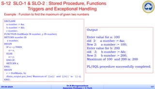 DECLARE
a number := &a;
b number := &b;
c number;
FUNCTION findMax(x IN number, y IN number)
RETURN number IS
z number;
BEGIN
IF x > y THEN
z:= x;
ELSE
z:= y;
END IF;
RETURN z;
END;
BEGIN
c := findMax(a, b);
dbms_output.put_line(' Maximum of '||a||' and '||b|| ' is: ' || c);
END;
09-05-2024
Dr.B.Muruganantham
Associate Professor / C.Tech
117
S-12 SLO-1 & SLO-2 : Stored Procedure, Functions
Triggers and Exceptional Handling
Example : Function to find the maximum of given two numbers
Output
Enter value for a: 100
old 2: a number := &a;
New 2: a number := 100;
Enter value for b: 200
old 3: b number := &b;
New 3: b number := 200;
Maximum of 100 and 200 is: 200
PL/SQL procedure successfully completed.
 