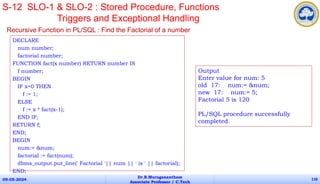 DECLARE
num number;
factorial number;
FUNCTION fact(x number) RETURN number IS
f number;
BEGIN
IF x=0 THEN
f := 1;
ELSE
f := x * fact(x-1);
END IF;
RETURN f;
END;
BEGIN
num:= &num;
factorial := fact(num);
dbms_output.put_line(' Factorial '|| num || ' is ' || factorial);
END;
09-05-2024
Dr.B.Muruganantham
Associate Professor / C.Tech
118
S-12 SLO-1 & SLO-2 : Stored Procedure, Functions
Triggers and Exceptional Handling
Recursive Function in PL/SQL : Find the Factorial of a number
Output
Enter value for num: 5
old 17: num:= &num;
new 17: num:= 5;
Factorial 5 is 120
PL/SQL procedure successfully
completed.
 