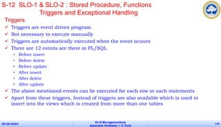Triggers
 Triggers are event driven program
 Not necessary to execute manually
 Triggers are automatically executed when the event ocuurs
 There are 12 events are there in PL/SQL
• Before insert
• Before delete
• Before update
• After insert
• After delete
• After update
 The above mentioned events can be executed for each row or each statements
 Apart from these triggers, Instead of triggers are also available which is used to
insert into the views which is created from more than one tables
09-05-2024
Dr.B.Muruganantham
Associate Professor / C.Tech
119
S-12 SLO-1 & SLO-2 : Stored Procedure, Functions
Triggers and Exceptional Handling
 