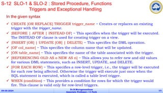 In the given syntax
 CREATE [OR REPLACE] TRIGGER trigger_name − Creates or replaces an existing
trigger with the trigger_name.
 {BEFORE | AFTER | INSTEAD OF} − This specifies when the trigger will be executed.
The INSTEAD OF clause is used for creating trigger on a view.
 {INSERT [OR] | UPDATE [OR] | DELETE} − This specifies the DML operation.
 [OF col_name] − This specifies the column name that will be updated.
 [ON table_name] − This specifies the name of the table associated with the trigger.
 [REFERENCING OLD AS o NEW AS n] − This allows you to refer new and old values
for various DML statements, such as INSERT, UPDATE, and DELETE.
 [FOR EACH ROW] − This specifies a row-level trigger, i.e., the trigger will be executed
for each row being affected. Otherwise the trigger will execute just once when the
SQL statement is executed, which is called a table level trigger.
 WHEN (condition) − This provides a condition for rows for which the trigger would
fire. This clause is valid only for row-level triggers.
09-05-2024
Dr.B.Muruganantham
Associate Professor / C.Tech
121
S-12 SLO-1 & SLO-2 : Stored Procedure, Functions
Triggers and Exceptional Handling
 