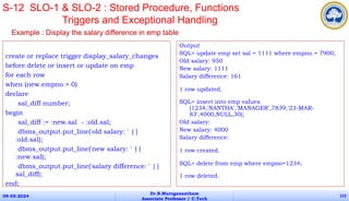 create or replace trigger display_salary_changes
before delete or insert or update on emp
for each row
when (new.empno > 0)
declare
sal_diff number;
begin
sal_diff := :new.sal - :old.sal;
dbms_output.put_line('old salary: ' ||
:old.sal);
dbms_output.put_line('new salary: ' ||
:new.sal);
dbms_output.put_line('salary difference: ' ||
sal_diff);
end;
09-05-2024
Dr.B.Muruganantham
Associate Professor / C.Tech
122
S-12 SLO-1 & SLO-2 : Stored Procedure, Functions
Triggers and Exceptional Handling
Example : Display the salary difference in emp table
Output
SQL> update emp set sal = 1111 where empno = 7900;
Old salary: 950
New salary: 1111
Salary difference: 161
1 row updated.
SQL> insert into emp values
(1234,'NANTHA','MANAGER',7839,'23-MAR-
83',4000,NULL,30);
Old salary:
New salary: 4000
Salary difference:
1 row created.
SQL> delete from emp where empno=1234;
1 row deleted.
 