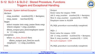Example : System defined Exception
declare
emp_number number(10) := &empno;
emp_name varchar2(10);
begin
select ename into emp_name from emp
where empno = emp_number;
dbms_output.put_line('employee name
is ' || emp_name);
exception
when no_data_found then
dbms_output.put_line('no such
employee: ' || emp_number);
end;
09-05-2024
Dr.B.Muruganantham
Associate Professor / C.Tech
126
S-12 SLO-1 & SLO-2 : Stored Procedure, Functions
Triggers and Exceptional Handling
Output
Enter value for empno: 7499
old 2: emp_number number(10) := &empno;
New 2: emp_number number(10) := 7499;
Employee name is ALLEN
PL/SQL procedure successfully completed.
SQL> /
Enter value for empno: 1234
old 2: emp_number number(10) := &empno;
New 2: emp_number number(10) := 1234;
No such employee: 1234
PL/SQL procedure successfully completed.
 