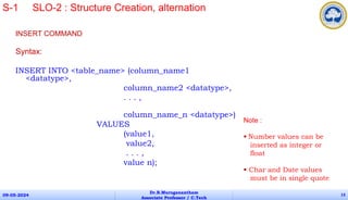 INSERT COMMAND
Syntax:
INSERT INTO <table_name> (column_name1
<datatype>,
column_name2 <datatype>,
. . . ,
column_name_n <datatype>)
VALUES
(value1,
value2,
. . . ,
value n);
09-05-2024
Dr.B.Muruganantham
Associate Professor / C.Tech
13
S-1 SLO-2 : Structure Creation, alternation
Note :
 Number values can be
inserted as integer or
float
 Char and Date values
must be in single quote
 